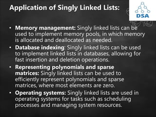 Application of Singly Linked Lists:
• Memory management: Singly linked lists can be
used to implement memory pools, in which memory
is allocated and deallocated as needed.
• Database indexing: Singly linked lists can be used
to implement linked lists in databases, allowing for
fast insertion and deletion operations.
• Representing polynomials and sparse
matrices: Singly linked lists can be used to
efficiently represent polynomials and sparse
matrices, where most elements are zero.
• Operating systems: Singly linked lists are used in
operating systems for tasks such as scheduling
processes and managing system resources.
 