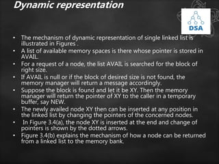 Dynamic representation
• The mechanism of dynamic representation of single linked list is
illustrated in Figures .
• A list of available memory spaces is there whose pointer is stored in
AVAIL.
• For a request of a node, the list AVAIL is searched for the block of
right size.
• If AVAIL is null or if the block of desired size is not found, the
memory manager will return a message accordingly.
• Suppose the block is found and let it be XY. Then the memory
manager will return the pointer of XY to the caller in a temporary
buffer, say NEW.
• The newly availed node XY then can be inserted at any position in
the linked list by changing the pointers of the concerned nodes.
• In Figure 3.4(a), the node XY is inserted at the end and change of
pointers is shown by the dotted arrows.
• Figure 3.4(b) explains the mechanism of how a node can be returned
from a linked list to the memory bank.
 