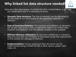 Why linked list data structure needed?
Here are a few advantages of a linked list that is listed below, it will help
you understand why it is necessary to know.
• Dynamic Data structure: The size of memory can be allocated or
de-allocated at run time based on the operation insertion or
deletion.
• Ease of Insertion/Deletion: The insertion and deletion of elements
are simpler than arrays since no elements need to be shifted after
insertion and deletion, Just the address needed to be updated.
• Efficient Memory Utilization: As we know Linked List is a dynamic
data structure the size increases or decreases as per the requirement
so this avoids the wastage of memory.
• Implementation: Various advanced data structures can be
implemented using a linked list like a stack, queue, graph, hash
maps, etc.
 