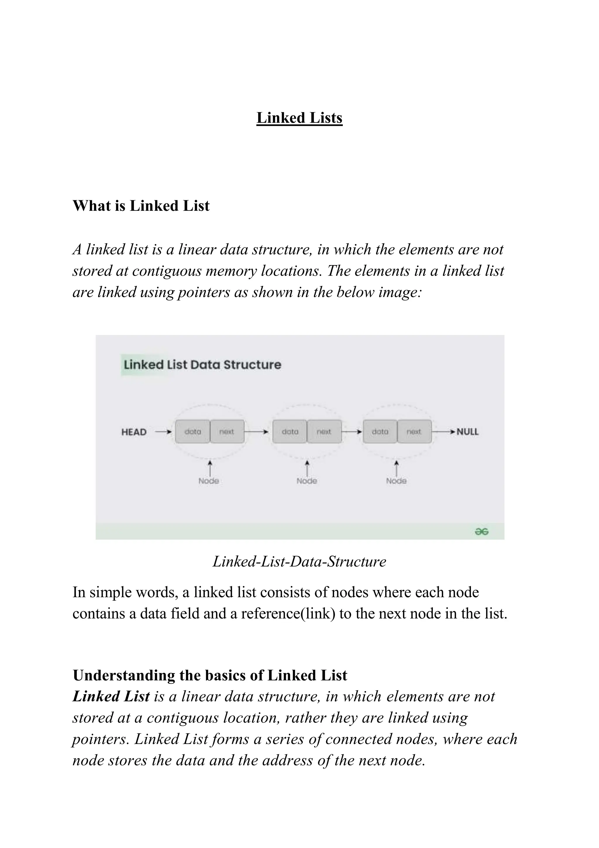 Linked Lists
What is Linked List
A linked list is a linear data structure, in which the elements are not
stored at contiguous memory locations. The elements in a linked list
are linked using pointers as shown in the below image:
Linked-List-Data-Structure
In simple words, a linked list consists of nodes where each node
contains a data field and a reference(link) to the next node in the list.
Understanding the basics of Linked List
Linked List is a linear data structure, in which elements are not
stored at a contiguous location, rather they are linked using
pointers. Linked List forms a series of connected nodes, where each
node stores the data and the address of the next node.
 