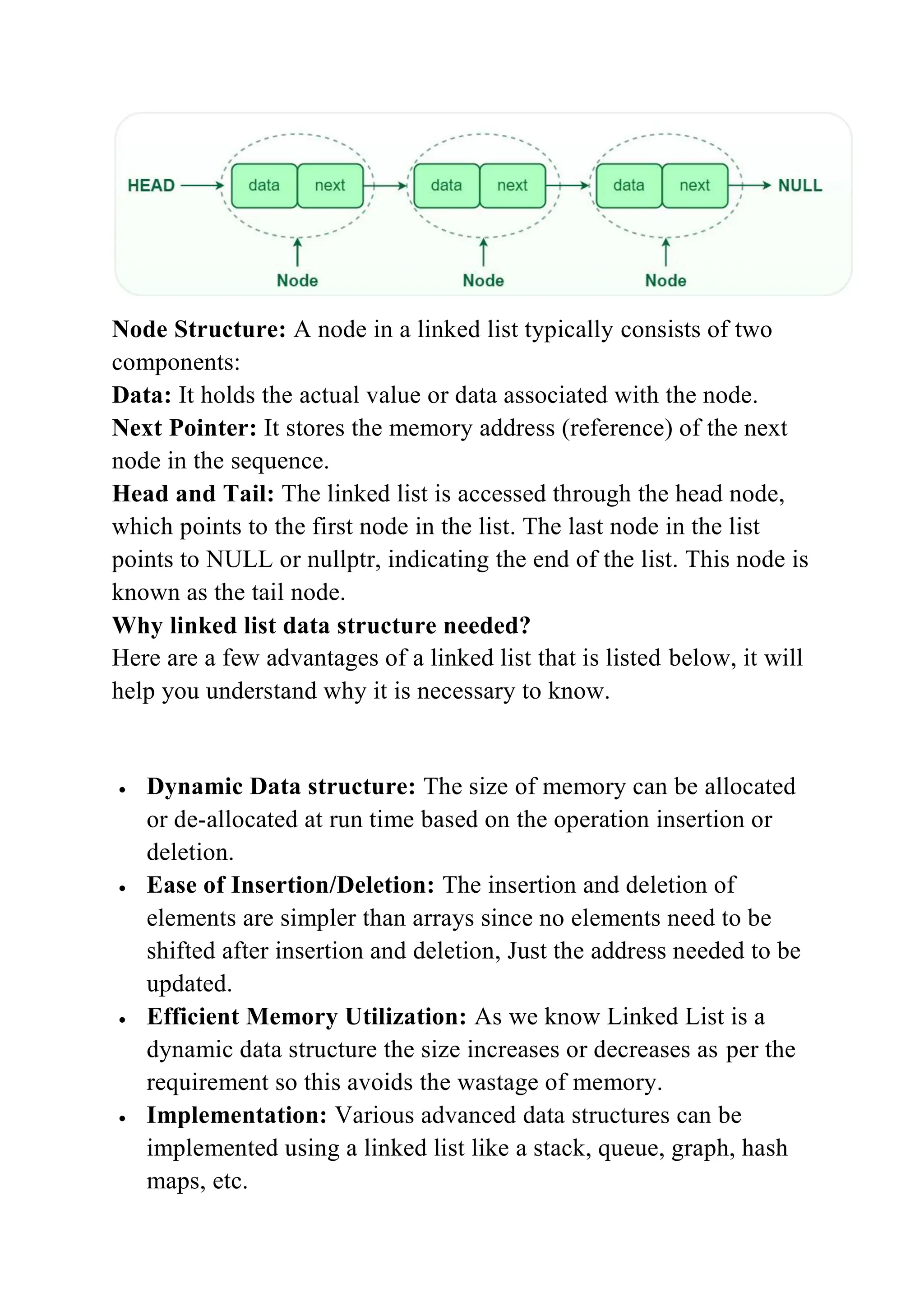 Node Structure: A node in a linked list typically consists of two
components:
Data: It holds the actual value or data associated with the node.
Next Pointer: It stores the memory address (reference) of the next
node in the sequence.
Head and Tail: The linked list is accessed through the head node,
which points to the first node in the list. The last node in the list
points to NULL or nullptr, indicating the end of the list. This node is
known as the tail node.
Why linked list data structure needed?
Here are a few advantages of a linked list that is listed below, it will
help you understand why it is necessary to know.
 Dynamic Data structure: The size of memory can be allocated
or de-allocated at run time based on the operation insertion or
deletion.
 Ease of Insertion/Deletion: The insertion and deletion of
elements are simpler than arrays since no elements need to be
shifted after insertion and deletion, Just the address needed to be
updated.
 Efficient Memory Utilization: As we know Linked List is a
dynamic data structure the size increases or decreases as per the
requirement so this avoids the wastage of memory.
 Implementation: Various advanced data structures can be
implemented using a linked list like a stack, queue, graph, hash
maps, etc.
 