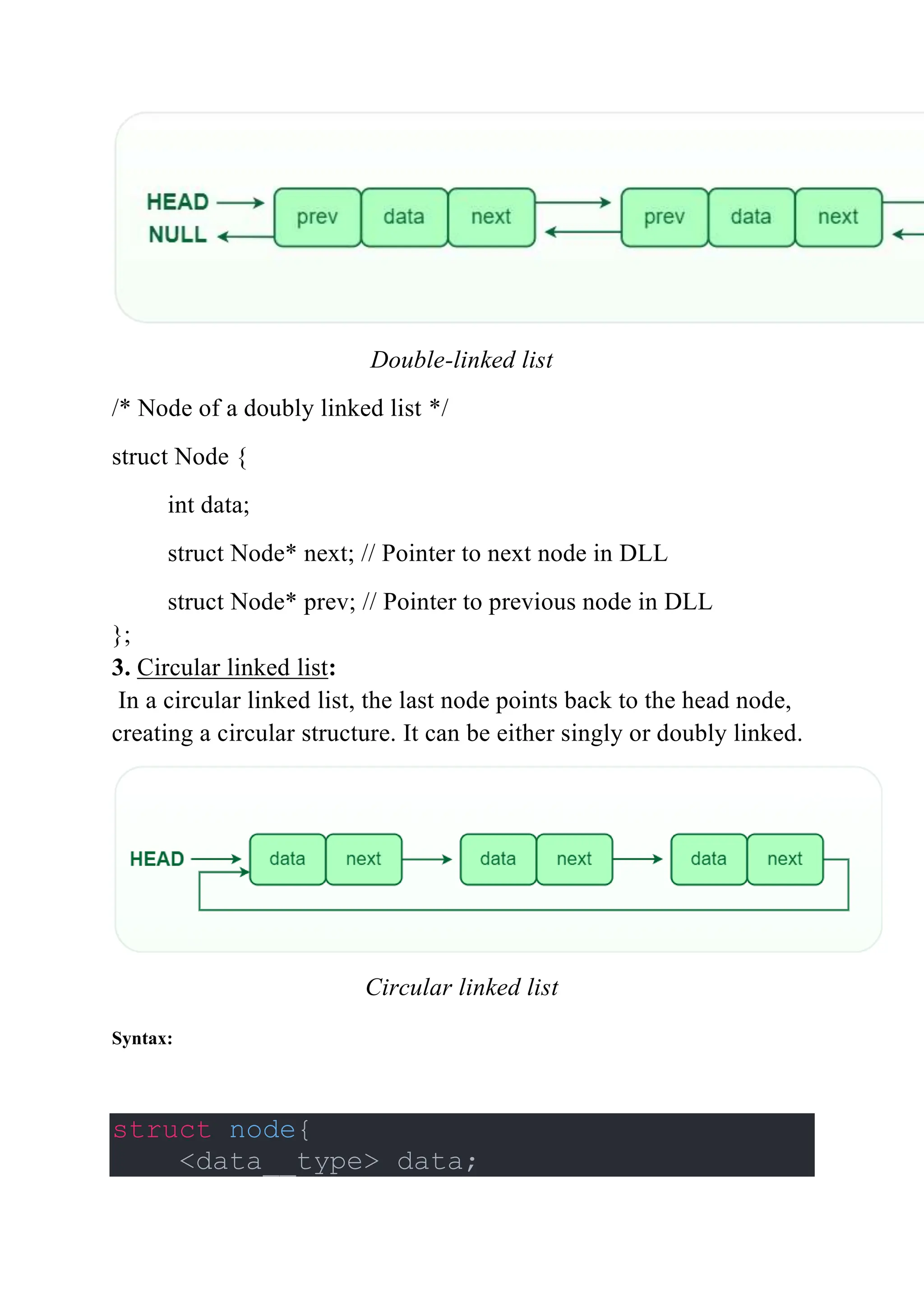 Double-linked list
/* Node of a doubly linked list */
struct Node {
int data;
struct Node* next; // Pointer to next node in DLL
struct Node* prev; // Pointer to previous node in DLL
};
3. Circular linked list:
In a circular linked list, the last node points back to the head node,
creating a circular structure. It can be either singly or doubly linked.
Circular linked list
Syntax:
struct node{
<data__type> data;
 