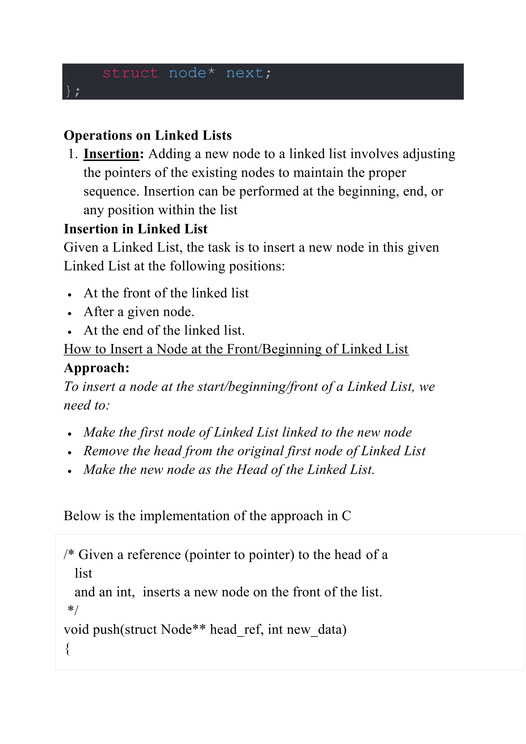 struct node* next;
};
Operations on Linked Lists
1. Insertion: Adding a new node to a linked list involves adjusting
the pointers of the existing nodes to maintain the proper
sequence. Insertion can be performed at the beginning, end, or
any position within the list
Insertion in Linked List
Given a Linked List, the task is to insert a new node in this given
Linked List at the following positions:
 At the front of the linked list
 After a given node.
 At the end of the linked list.
How to Insert a Node at the Front/Beginning of Linked List
Approach:
To insert a node at the start/beginning/front of a Linked List, we
need to:
 Make the first node of Linked List linked to the new node
 Remove the head from the original first node of Linked List
 Make the new node as the Head of the Linked List.
Below is the implementation of the approach in C
/* Given a reference (pointer to pointer) to the head of a
list
and an int, inserts a new node on the front of the list.
*/
void push(struct Node** head_ref, int new_data)
{
 