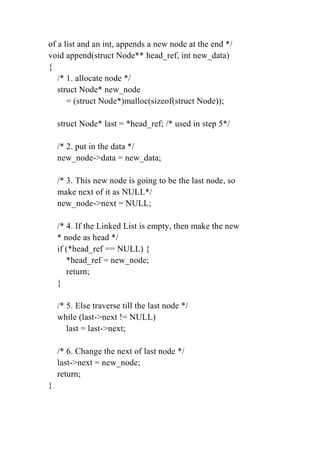 of a list and an int, appends a new node at the end */
void append(struct Node** head_ref, int new_data)
{
/* 1. allocate node */
struct Node* new_node
= (struct Node*)malloc(sizeof(struct Node));
struct Node* last = *head_ref; /* used in step 5*/
/* 2. put in the data */
new_node->data = new_data;
/* 3. This new node is going to be the last node, so
make next of it as NULL*/
new_node->next = NULL;
/* 4. If the Linked List is empty, then make the new
* node as head */
if (*head_ref == NULL) {
*head_ref = new_node;
return;
}
/* 5. Else traverse till the last node */
while (last->next != NULL)
last = last->next;
/* 6. Change the next of last node */
last->next = new_node;
return;
}
 