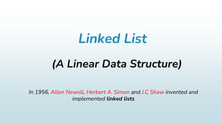 Linked List
(A Linear Data Structure)
In 1956, Allen Newell, Herbert A. Simon and J.C Shaw invented and
implemented linked lists
 