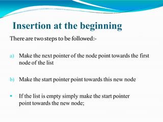 Insertion at the beginning
Thereare twosteps to be followed:-
a) Make the next pointer of the node point towards the first
node of the list
b) Make the start pointer point towards this new node
 If the list is empty simply make the start pointer
point towards the new node;
 