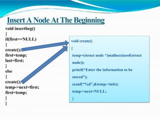 InsertANodeAtTheBeginning
void insertbeg()
{
if(first==NULL)
{
create();
first=temp;
last=first;
}
else
{
create();
temp->next=first;
first=temp;
}
}
void create()
{
temp=(struct node *)malloc(sizeof(struct
node));
printf(“Enter the information to be
stored”);
scanf(“%d”,&temp->info);
temp->next=NULL;
}
 