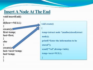 InsertANodeAtTheEnd
void insertEnd()
{
if(first==NULL)
{
create();
first=temp;
last=first;
}
else
{
create();
last->next=temp;
last=temp;
}
}
void create()
{
temp=(struct node *)malloc(sizeof(struct
node));
printf(“Enter the information to be
stored”);
scanf(“%d”,&temp->info);
temp->next=NULL;
}
 