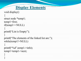 Display Elements
void display()
{
struct node *temp1;
temp1=first;
if(temp1==NULL)
{
printf(“List is Empty”);
}
printf(“The elements of the linked list are:”);
while(temp1!=NULL)
{
printf(“%d”,temp1->info);
temp1=temp1->next;
}
}
 