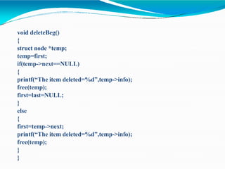 void deleteBeg()
{
struct node *temp;
temp=first;
if(temp->next==NULL)
{
printf(“The item deleted=%d”,temp->info);
free(temp);
first=last=NULL;
}
else
{
first=temp->next;
printf(“The item deleted=%d”,temp->info);
free(temp);
}
}
 