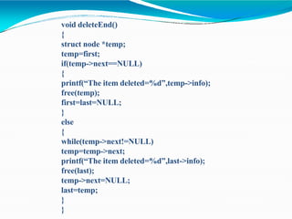 void deleteEnd()
{
struct node *temp;
temp=first;
if(temp->next==NULL)
{
printf(“The item deleted=%d”,temp->info);
free(temp);
first=last=NULL;
}
else
{
while(temp->next!=NULL)
temp=temp->next;
printf(“The item deleted=%d”,last->info);
free(last);
temp->next=NULL;
last=temp;
}
}
 