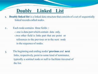 Doubly Linked List
1. Doubly linked list is a linked data structure that consists of a set of sequentially
linked records called nodes.
2 . Each node contains three fields ::
-: one is data part which contain data only.
-:two other field is links part that are point or
references to the previous or to the next node
in the sequence of nodes.
3. The beginning and ending nodes' previous and next
links, respectively, point to some kind of terminator,
typically a sentinel node or null to facilitate traversal of
the list.
 