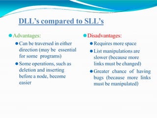 DLL’s compared to SLL’s
⚫Advantages:
⚫Can be traversed in either
direction (may be essential
for some programs)
⚫Some operations, such as
deletion and inserting
before a node, become
easier
⚫Disadvantages:
⚫Requires more space
⚫List manipulations are
slower (because more
links must be changed)
⚫Greater chance of having
bugs (because more links
must be manipulated)
 