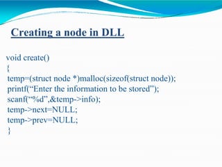 Creating a node in DLL
void create()
{
temp=(struct node *)malloc(sizeof(struct node));
printf(“Enter the information to be stored”);
scanf(“%d”,&temp->info);
temp->next=NULL;
temp->prev=NULL;
}
 