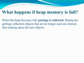 What happens if heap memory is full?
When the heap becomes full, garbage is collected. During the
garbage collection objects that are no longer used are cleared,
thus making space for new objects.
 
