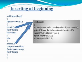 void insertbeg()
{
if(first==NULL)
{
create();
first=temp;
last=first;
}
else
{
create();
temp->next=first;
first->prev=temp;
first=temp;
}
}
Inserting at beginning
void create()
{
temp=(struct node *)malloc(sizeof(struct node));
printf(“Enter the information to be stored”);
scanf(“%d”,&temp->info);
temp->next=NULL;
temp->prev=NULL;
}
 