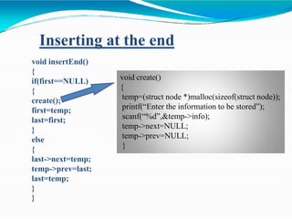 void insertEnd()
{
if(first==NULL)
{
create();
first=temp;
last=first;
}
else
{
last->next=temp;
temp->prev=last;
last=temp;
}
}
Inserting at the end
void create()
{
temp=(struct node *)malloc(sizeof(struct node));
printf(“Enter the information to be stored”);
scanf(“%d”,&temp->info);
temp->next=NULL;
temp->prev=NULL;
}
 