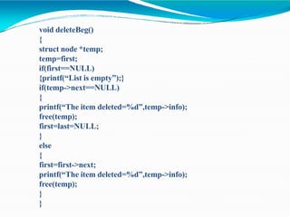 void deleteBeg()
{
struct node *temp;
temp=first;
if(first==NULL)
{printf(“List is empty”);}
if(temp->next==NULL)
{
printf(“The item deleted=%d”,temp->info);
free(temp);
first=last=NULL;
}
else
{
first=first->next;
printf(“The item deleted=%d”,temp->info);
free(temp);
}
}
 