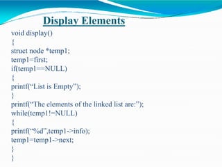 Display Elements
void display()
{
struct node *temp1;
temp1=first;
if(temp1==NULL)
{
printf(“List is Empty”);
}
printf(“The elements of the linked list are:”);
while(temp1!=NULL)
{
printf(“%d”,temp1->info);
temp1=temp1->next;
}
}
 