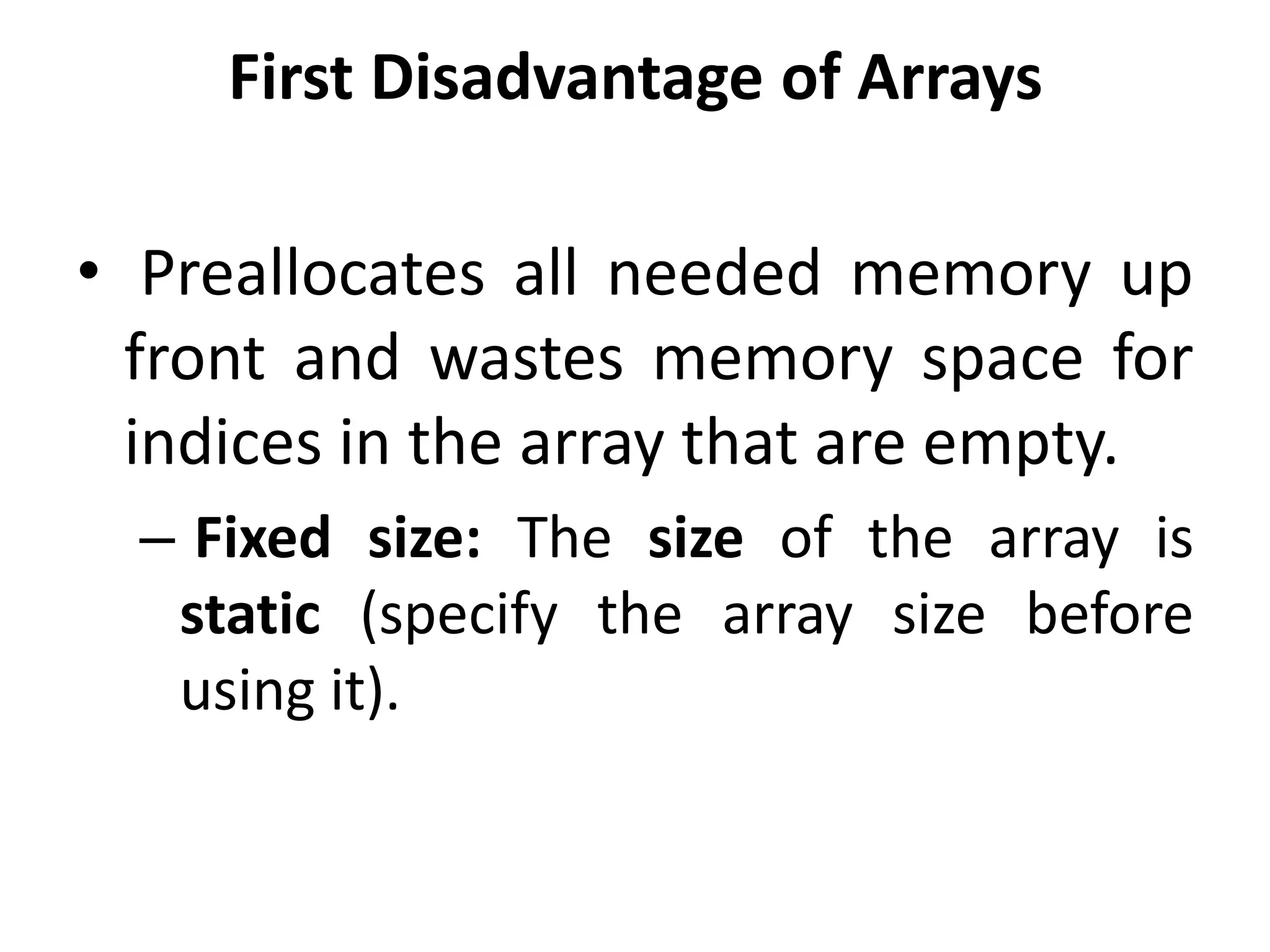 First Disadvantage of Arrays
• Preallocates all needed memory up
front and wastes memory space for
indices in the array that are empty.
– Fixed size: The size of the array is
static (specify the array size before
using it).
 