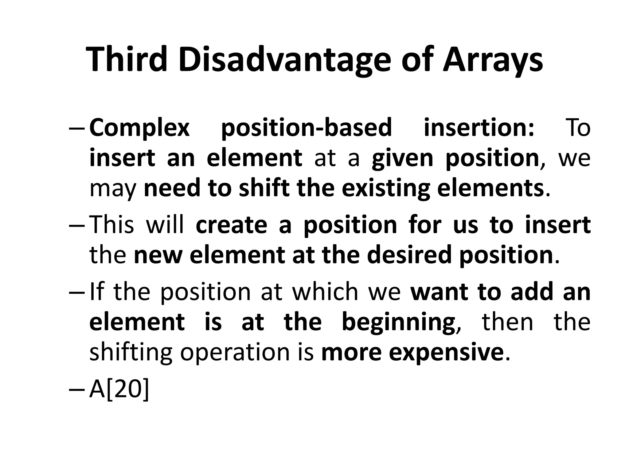 Third Disadvantage of Arrays
–Complex position-based insertion: To
insert an element at a given position, we
may need to shift the existing elements.
–This will create a position for us to insert
the new element at the desired position.
–If the position at which we want to add an
element is at the beginning, then the
shifting operation is more expensive.
–A[20]
 