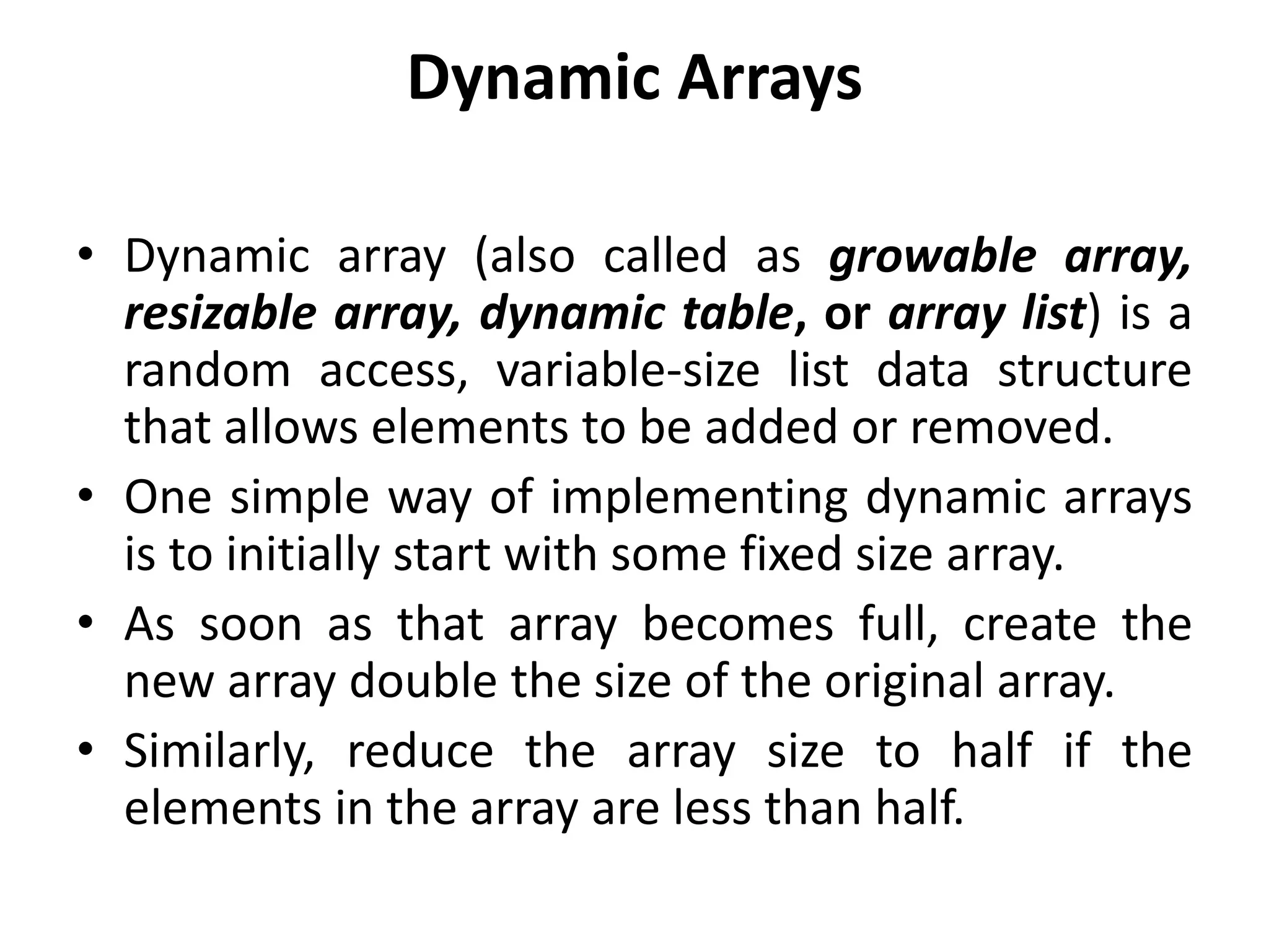 Dynamic Arrays
• Dynamic array (also called as growable array,
resizable array, dynamic table, or array list) is a
random access, variable-size list data structure
that allows elements to be added or removed.
• One simple way of implementing dynamic arrays
is to initially start with some fixed size array.
• As soon as that array becomes full, create the
new array double the size of the original array.
• Similarly, reduce the array size to half if the
elements in the array are less than half.
 