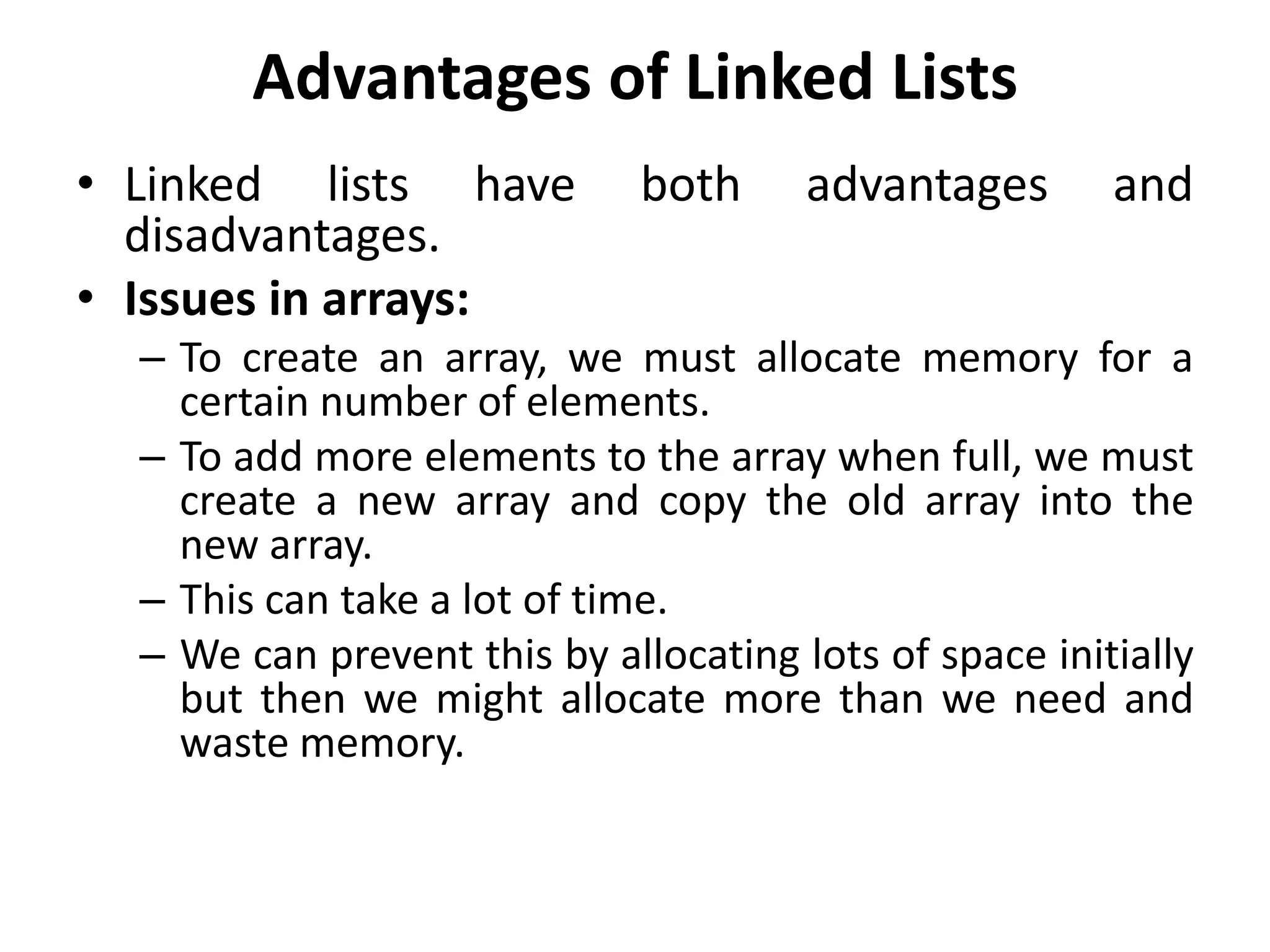 Advantages of Linked Lists
• Linked lists have both advantages and
disadvantages.
• Issues in arrays:
– To create an array, we must allocate memory for a
certain number of elements.
– To add more elements to the array when full, we must
create a new array and copy the old array into the
new array.
– This can take a lot of time.
– We can prevent this by allocating lots of space initially
but then we might allocate more than we need and
waste memory.
 