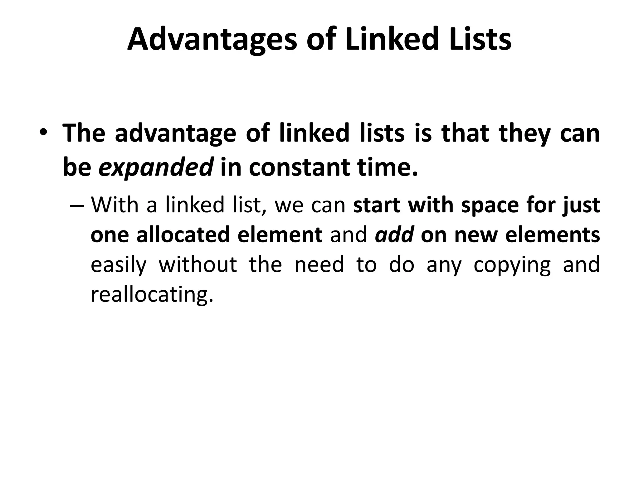 Advantages of Linked Lists
• The advantage of linked lists is that they can
be expanded in constant time.
– With a linked list, we can start with space for just
one allocated element and add on new elements
easily without the need to do any copying and
reallocating.
 