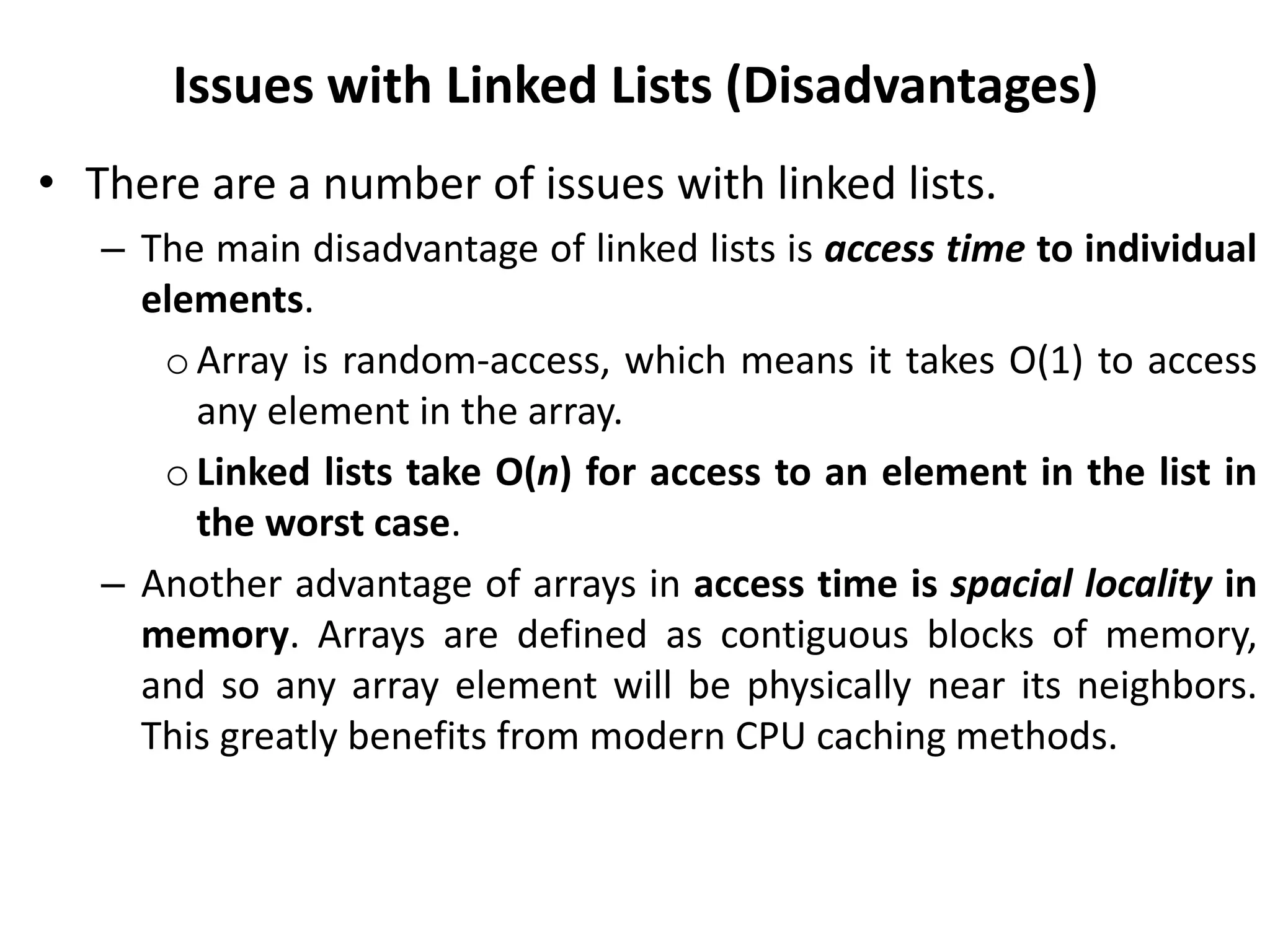 Issues with Linked Lists (Disadvantages)
• There are a number of issues with linked lists.
– The main disadvantage of linked lists is access time to individual
elements.
oArray is random-access, which means it takes O(1) to access
any element in the array.
o Linked lists take O(n) for access to an element in the list in
the worst case.
– Another advantage of arrays in access time is spacial locality in
memory. Arrays are defined as contiguous blocks of memory,
and so any array element will be physically near its neighbors.
This greatly benefits from modern CPU caching methods.
 