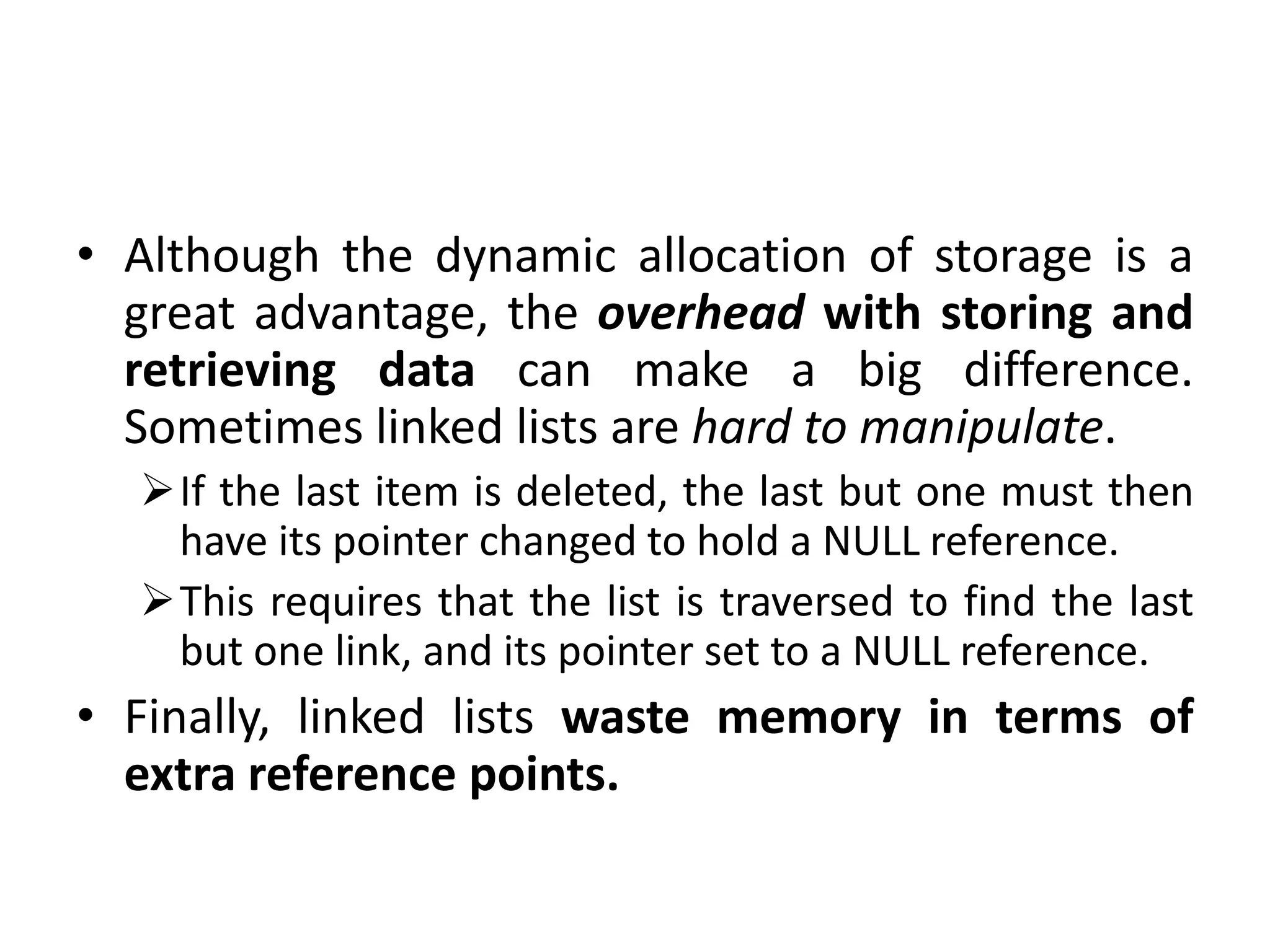 • Although the dynamic allocation of storage is a
great advantage, the overhead with storing and
retrieving data can make a big difference.
Sometimes linked lists are hard to manipulate.
If the last item is deleted, the last but one must then
have its pointer changed to hold a NULL reference.
This requires that the list is traversed to find the last
but one link, and its pointer set to a NULL reference.
• Finally, linked lists waste memory in terms of
extra reference points.
 