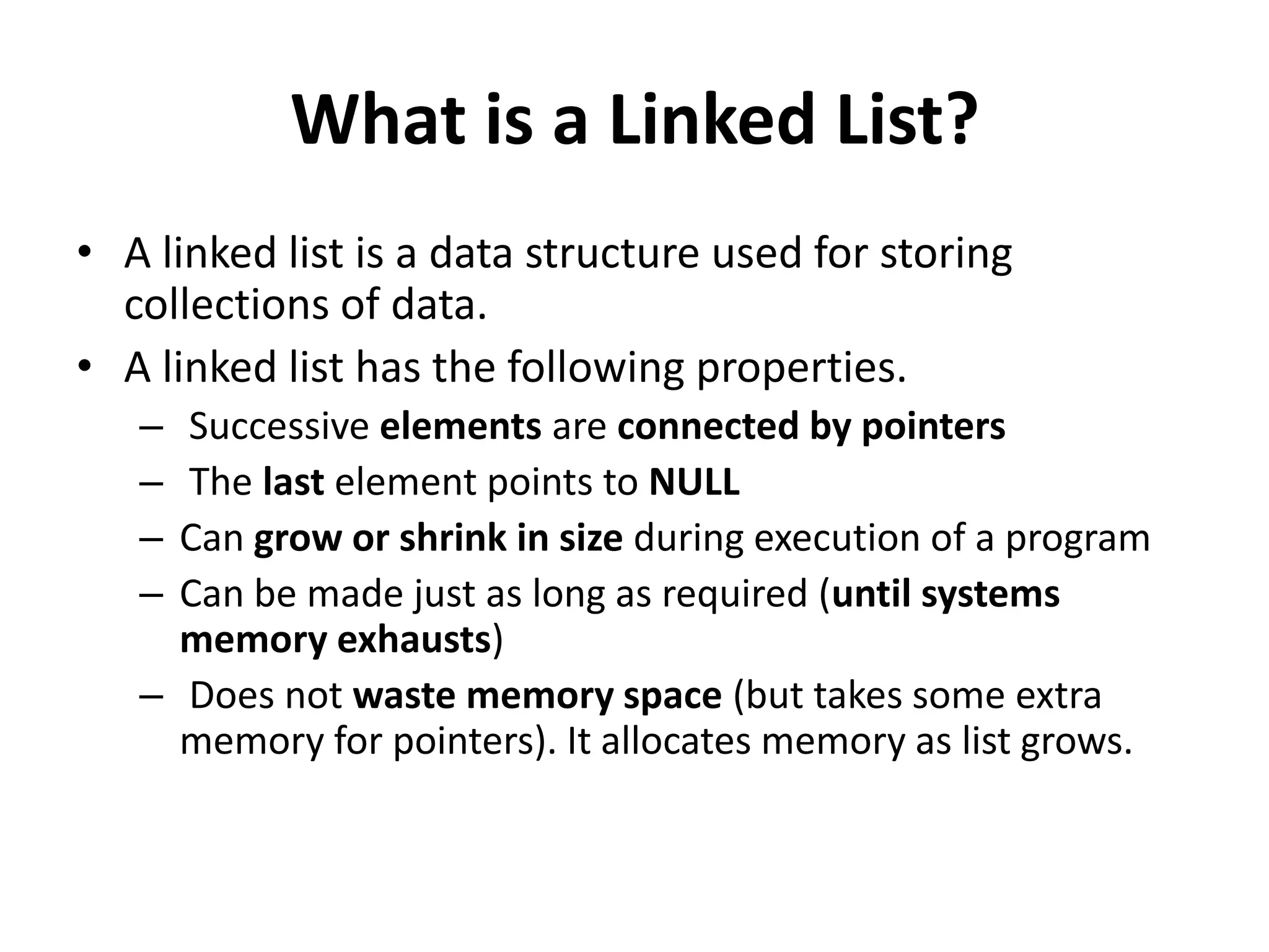 What is a Linked List?
• A linked list is a data structure used for storing
collections of data.
• A linked list has the following properties.
– Successive elements are connected by pointers
– The last element points to NULL
– Can grow or shrink in size during execution of a program
– Can be made just as long as required (until systems
memory exhausts)
– Does not waste memory space (but takes some extra
memory for pointers). It allocates memory as list grows.
 