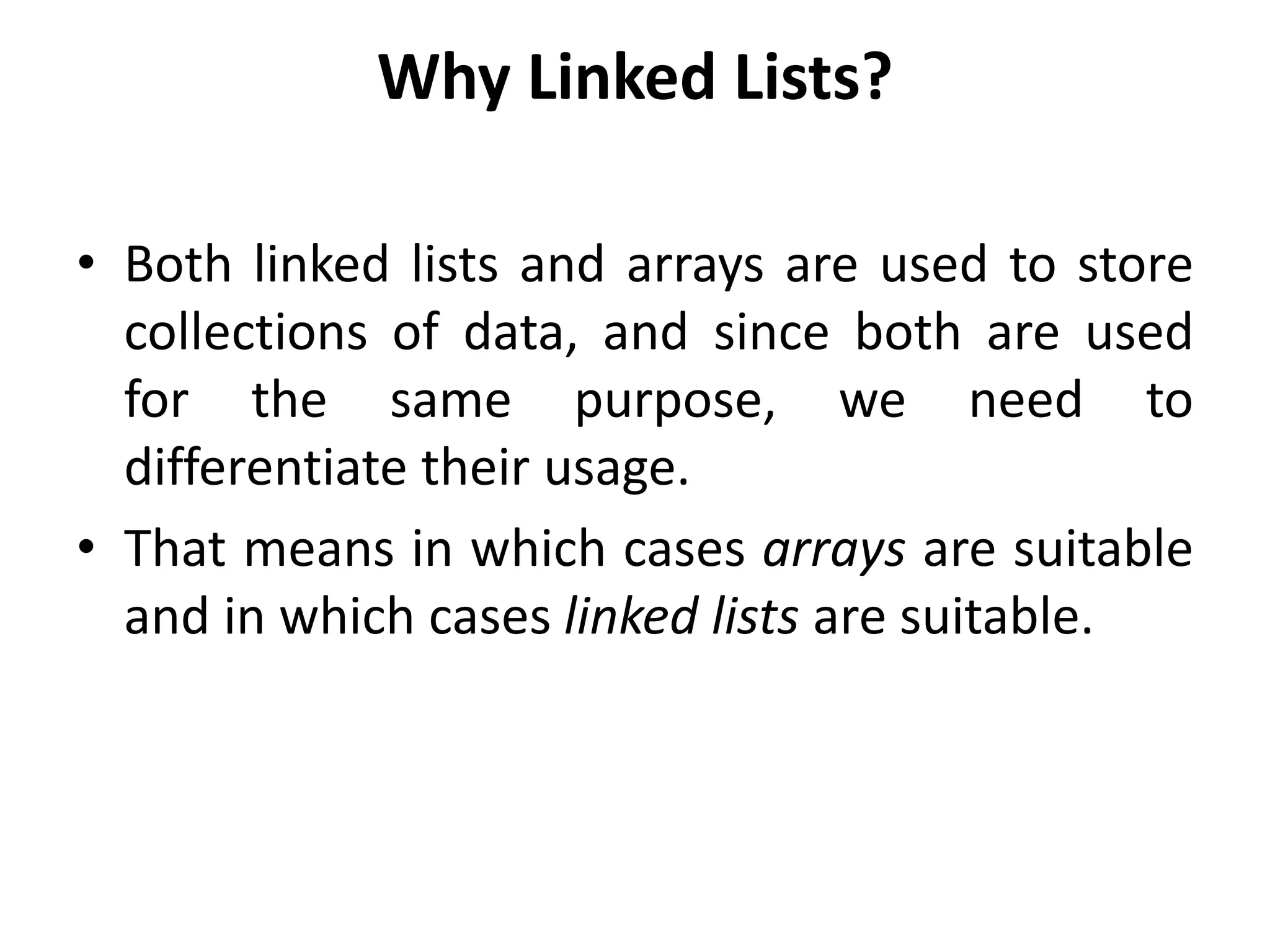 Why Linked Lists?
• Both linked lists and arrays are used to store
collections of data, and since both are used
for the same purpose, we need to
differentiate their usage.
• That means in which cases arrays are suitable
and in which cases linked lists are suitable.
 
