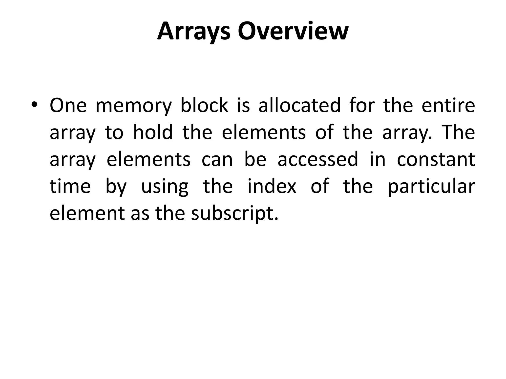 Arrays Overview
• One memory block is allocated for the entire
array to hold the elements of the array. The
array elements can be accessed in constant
time by using the index of the particular
element as the subscript.
 