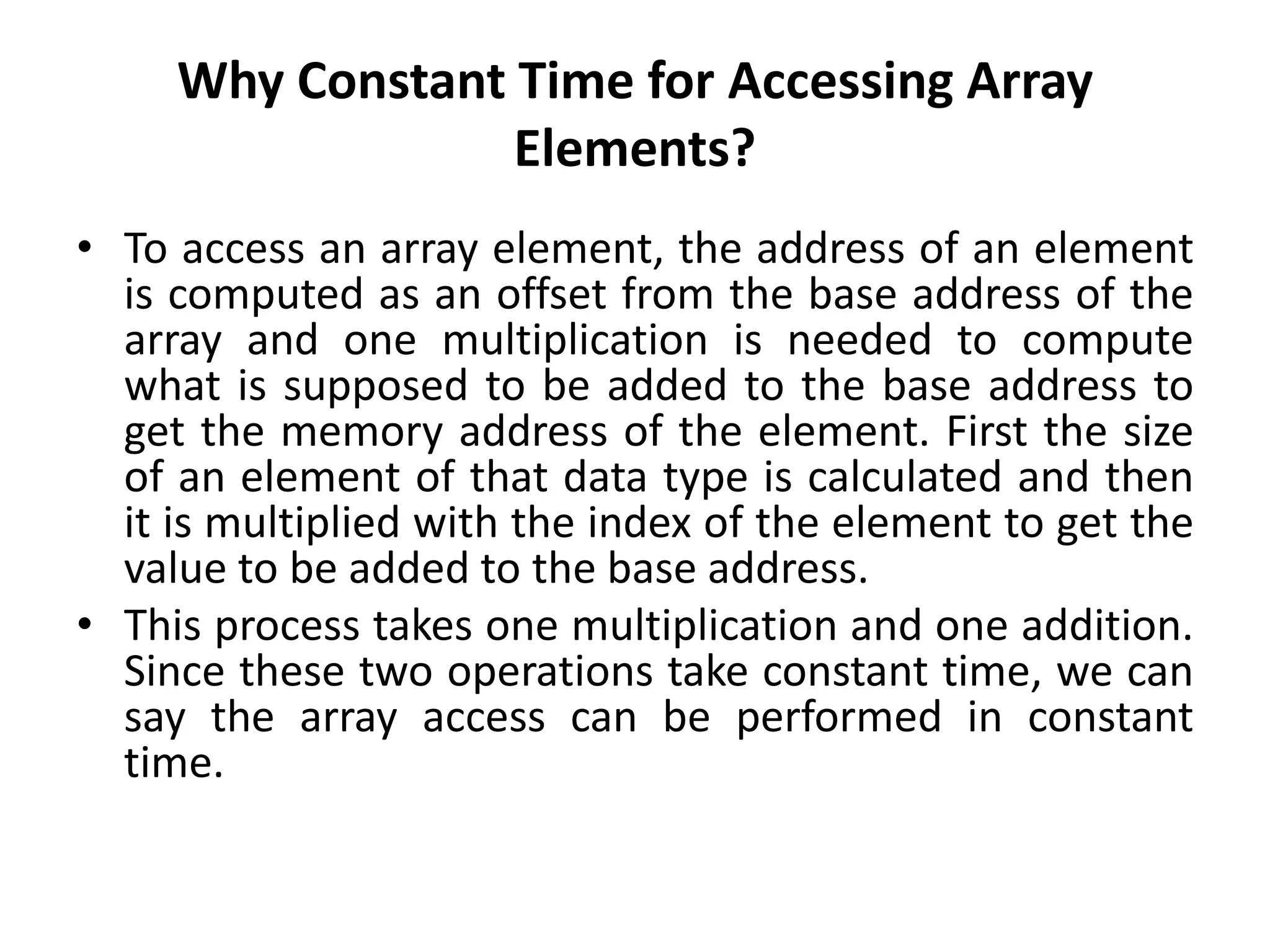 Why Constant Time for Accessing Array
Elements?
• To access an array element, the address of an element
is computed as an offset from the base address of the
array and one multiplication is needed to compute
what is supposed to be added to the base address to
get the memory address of the element. First the size
of an element of that data type is calculated and then
it is multiplied with the index of the element to get the
value to be added to the base address.
• This process takes one multiplication and one addition.
Since these two operations take constant time, we can
say the array access can be performed in constant
time.
 