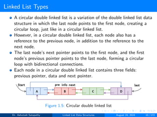 Linked List Types
A circular double linked list is a variation of the double linked list data
structure in which the last node points to the first node, creating a
circular loop, just like in a circular linked list.
However, in a circular double linked list, each node also has a
reference to the previous node, in addition to the reference to the
next node.
The last node’s next pointer points to the first node, and the first
node’s previous pointer points to the last node, forming a circular
loop with bidirectional connections.
Each node in a circular double linked list contains three fields:
previous pointer, data and next pointer.
Figure 1.5: Circular double linked list
Dr. Ashutosh Satapathy Linked List Data Structures August 24, 2024 10 / 172
 