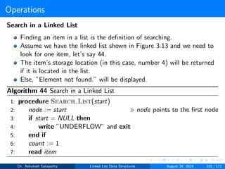 Operations
Search in a Linked List
Finding an item in a list is the definition of searching.
Assume we have the linked list shown in Figure 3.13 and we need to
look for one item, let’s say 44.
The item’s storage location (in this case, number 4) will be returned
if it is located in the list.
Else, ”Element not found.” will be displayed.
Algorithm 44 Search in a Linked List
1: procedure Search List(start)
2: node := start ▷ node points to the first node
3: if start = NULL then
4: write ”UNDERFLOW” and exit
5: end if
6: count := 1
7: read item
Dr. Ashutosh Satapathy Linked List Data Structures August 24, 2024 101 / 172
 