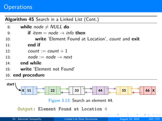 Operations
Algorithm 45 Search in a Linked List (Cont.)
8: while node ̸= NULL do
9: if item = node → info then
10: write ’Element Found at Location’, count and exit
11: end if
12: count := count + 1
13: node := node → next
14: end while
15: write ’Element not Found’
16: end procedure
Figure 3.13: Search an element 44.
Output: Element Found at Location 4
Dr. Ashutosh Satapathy Linked List Data Structures August 24, 2024 102 / 172
 