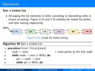 Operations
Sort a Linked List
Arranging the list elements in either ascending or descending order is
known as sorting. Figure 3.14 and 3.15 exhibits the linked list before
and after sorting respectively.
Figure 3.14: Linked list before sorting
Algorithm 46 Sort a Linked List
1: procedure Sort Nodes(start)
2: node := start ▷ node points to the first node
3: while node → next ̸= NULL do
4: ptr := node → next
5: while ptr ̸= NULL do
Dr. Ashutosh Satapathy Linked List Data Structures August 24, 2024 103 / 172
 