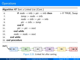 Operations
Algorithm 47 Sort a Linked List (Cont.)
6: if node → info > ptr → info then ▷ If TRUE, Swap
7: temp := node → info
8: node → info := ptr → info
9: ptr → info := temp
10: end if
11: ptr := ptr → next
12: end while
13: node := node → next
14: end while
15: end procedure
Figure 3.15: Linked list after sorting
Dr. Ashutosh Satapathy Linked List Data Structures August 24, 2024 104 / 172
 