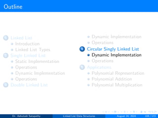 Outline
1 Linked List
Introduction
Linked List Types
2 Single Linked List
Static Implementation
Operations
Dynamic Implementation
Operations
3 Double Linked List
Dynamic Implementation
Operations
4 Circular Singly Linked List
Dynamic Implementation
Operations
5 Applications
Polynomial Representation
Polynomial Addition
Polynomial Multiplication
Dr. Ashutosh Satapathy Linked List Data Structures August 24, 2024 105 / 172
 