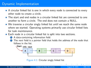Dynamic Implementation
A circular linked list is one in which every node is connected to every
other node to create a circle.
The start and end nodes in a circular linked list are connected to one
another to form a circle. The end does not contain a NULL.
We traverse a circular singly linked list until we reach the same node
where we started. Operating systems primarily use circular linked lists
for task maintenance.
Each node in a circular linked list is split into two sections.
1 A data-containing information field.
2 The next field is a pointer field that holds the address of the node that
follows in the list.
Figure 4.1: Circular singly linked list
Dr. Ashutosh Satapathy Linked List Data Structures August 24, 2024 106 / 172
 