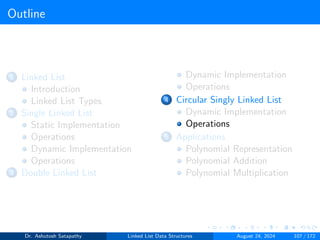 Outline
1 Linked List
Introduction
Linked List Types
2 Single Linked List
Static Implementation
Operations
Dynamic Implementation
Operations
3 Double Linked List
Dynamic Implementation
Operations
4 Circular Singly Linked List
Dynamic Implementation
Operations
5 Applications
Polynomial Representation
Polynomial Addition
Polynomial Multiplication
Dr. Ashutosh Satapathy Linked List Data Structures August 24, 2024 107 / 172
 