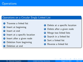 Operations
Operations on a Circular Singly Linked List
1 Traverse a linked list
2 Insert at beginning
3 Insert at end
4 Insert at a specific location
5 Insert after a given node
6 Deletion from beginning
7 Deletion at end
8 Delete at a specific location
9 Delete after a given node
10 Merge two linked lists
11 Search in a linked list
12 Sort a linked list
13 Reverse a linked list
Dr. Ashutosh Satapathy Linked List Data Structures August 24, 2024 108 / 172
 
