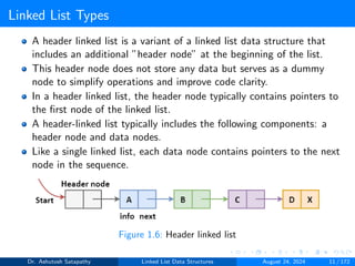 Linked List Types
A header linked list is a variant of a linked list data structure that
includes an additional ”header node” at the beginning of the list.
This header node does not store any data but serves as a dummy
node to simplify operations and improve code clarity.
In a header linked list, the header node typically contains pointers to
the first node of the linked list.
A header-linked list typically includes the following components: a
header node and data nodes.
Like a single linked list, each data node contains pointers to the next
node in the sequence.
Figure 1.6: Header linked list
Dr. Ashutosh Satapathy Linked List Data Structures August 24, 2024 11 / 172
 