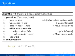 Operations
Algorithm 48 Traverse a Circular Singly Linked List
1: procedure Traverse(start)
2: node := start ▷ initialize pointer variable node
3: write node → info ▷ print info[node]
4: node := node → next ▷ Move to next node
5: while node ̸= start do
6: write node → info ▷ print info[curr]
7: node := node → next ▷ Move to next node
8: end while
9: end procedure
Output: 11 22 33 44 55
Dr. Ashutosh Satapathy Linked List Data Structures August 24, 2024 110 / 172
 