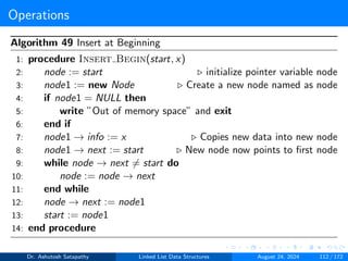Operations
Algorithm 49 Insert at Beginning
1: procedure Insert Begin(start, x)
2: node := start ▷ initialize pointer variable node
3: node1 := new Node ▷ Create a new node named as node
4: if node1 = NULL then
5: write ”Out of memory space” and exit
6: end if
7: node1 → info := x ▷ Copies new data into new node
8: node1 → next := start ▷ New node now points to first node
9: while node → next ̸= start do
10: node := node → next
11: end while
12: node → next := node1
13: start := node1
14: end procedure
Dr. Ashutosh Satapathy Linked List Data Structures August 24, 2024 112 / 172
 