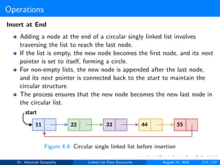 Operations
Insert at End
Adding a node at the end of a circular singly linked list involves
traversing the list to reach the last node.
If the list is empty, the new node becomes the first node, and its next
pointer is set to itself, forming a circle.
For non-empty lists, the new node is appended after the last node,
and its next pointer is connected back to the start to maintain the
circular structure.
The process ensures that the new node becomes the new last node in
the circular list.
Figure 4.4: Circular single linked list before insertion
Dr. Ashutosh Satapathy Linked List Data Structures August 24, 2024 113 / 172
 