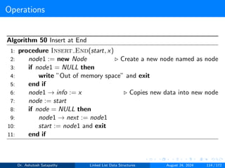 Operations
Algorithm 50 Insert at End
1: procedure Insert End(start, x)
2: node1 := new Node ▷ Create a new node named as node
3: if node1 = NULL then
4: write ”Out of memory space” and exit
5: end if
6: node1 → info := x ▷ Copies new data into new node
7: node := start
8: if node = NULL then
9: node1 → next := node1
10: start := node1 and exit
11: end if
Dr. Ashutosh Satapathy Linked List Data Structures August 24, 2024 114 / 172
 