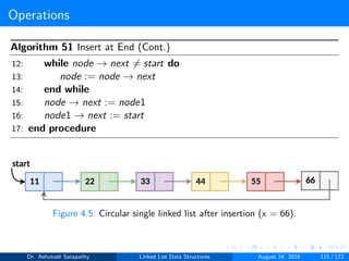 Operations
Algorithm 51 Insert at End (Cont.)
12: while node → next ̸= start do
13: node := node → next
14: end while
15: node → next := node1
16: node1 → next := start
17: end procedure
Figure 4.5: Circular single linked list after insertion (x = 66).
Dr. Ashutosh Satapathy Linked List Data Structures August 24, 2024 115 / 172
 