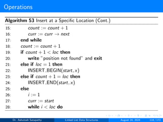 Operations
Algorithm 53 Insert at a Specific Location (Cont.)
15: count := count + 1
16: curr := curr → next
17: end while
18: count := count + 1
19: if count + 1 < loc then
20: write ”position not found” and exit
21: else if loc = 1 then
22: INSERT BEGIN(start, x)
23: else if count + 1 = loc then
24: INSERT END(start, x)
25: else
26: i := 1
27: curr := start
28: while i < loc do
Dr. Ashutosh Satapathy Linked List Data Structures August 24, 2024 118 / 172
 